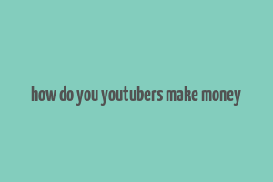 how do you youtubers make money