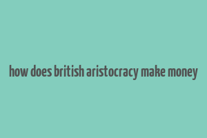 how does british aristocracy make money