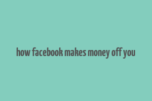 how facebook makes money off you