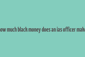 how much black money does an ias officer make