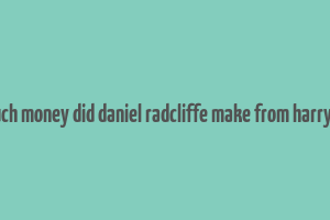 how much money did daniel radcliffe make from harry potter