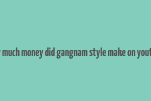 how much money did gangnam style make on youtube