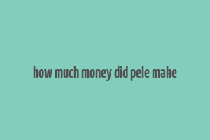 how much money did pele make