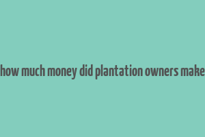 how much money did plantation owners make