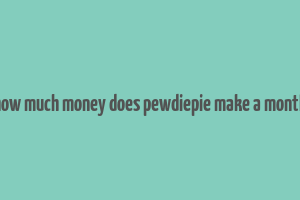 how much money does pewdiepie make a month