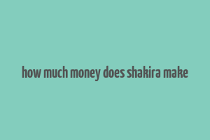 how much money does shakira make