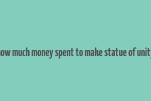 how much money spent to make statue of unity