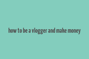 how to be a vlogger and make money