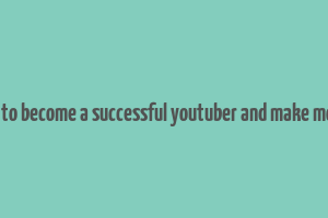 how to become a successful youtuber and make money