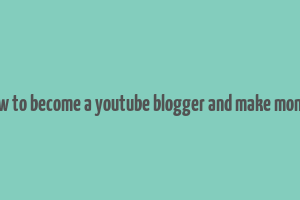 how to become a youtube blogger and make money