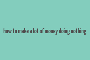 how to make a lot of money doing nothing