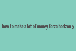 how to make a lot of money forza horizon 5