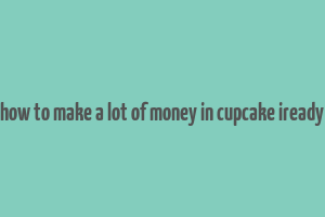 how to make a lot of money in cupcake iready