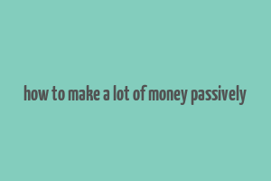 how to make a lot of money passively