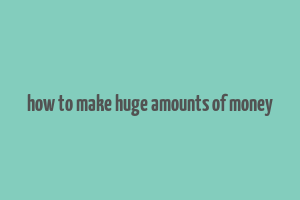 how to make huge amounts of money