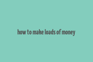 how to make loads of money