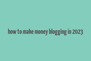 how to make money blogging in 2023