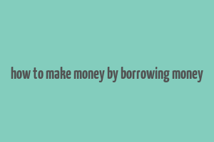 how to make money by borrowing money