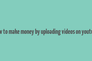 how to make money by uploading videos on youtube