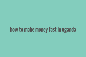 how to make money fast in uganda