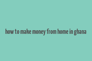 how to make money from home in ghana