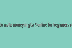 how to make money in gta 5 online for beginners reddit