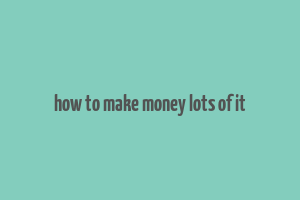 how to make money lots of it