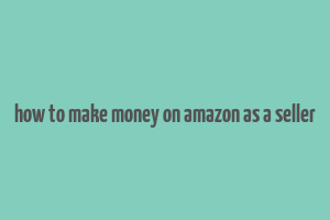 how to make money on amazon as a seller