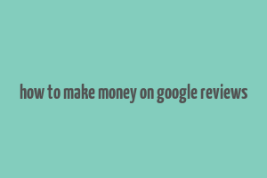 how to make money on google reviews