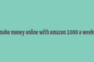 how to make money online with amazon 1000 a week or more