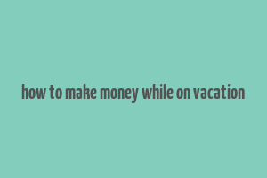 how to make money while on vacation