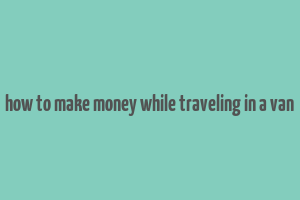 how to make money while traveling in a van