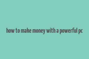 how to make money with a powerful pc