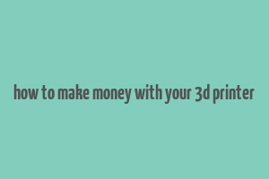 how to make money with your 3d printer