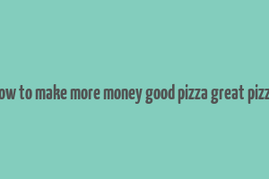 how to make more money good pizza great pizza