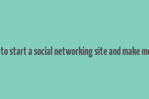 how to start a social networking site and make money