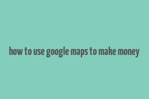 how to use google maps to make money