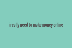 i really need to make money online