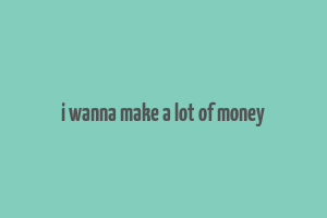 i wanna make a lot of money