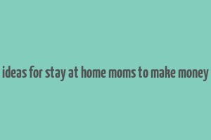 ideas for stay at home moms to make money