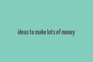 ideas to make lots of money