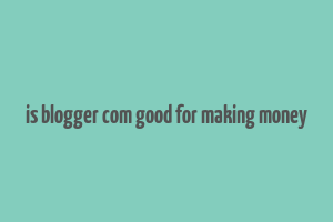 is blogger com good for making money