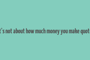 it's not about how much money you make quote