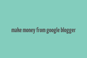 make money from google blogger