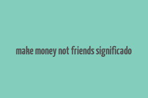 make money not friends significado