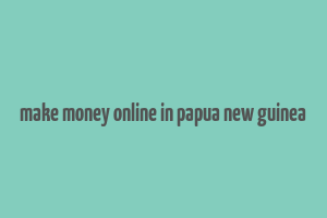 make money online in papua new guinea