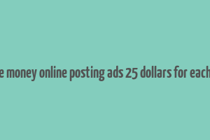 make money online posting ads 25 dollars for each one