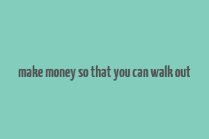 make money so that you can walk out