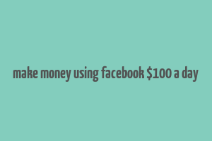 make money using facebook $100 a day