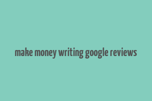 make money writing google reviews